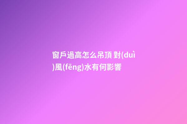 窗戶過高怎么吊頂 對(duì)風(fēng)水有何影響